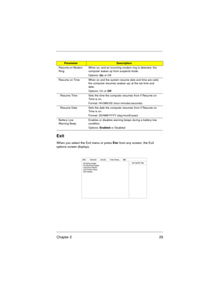 Page 35Chapter 2 29
Exit
When you select the Exit menu or press Esc
 from any screen, the Exit 
options screen displays.
Resume on Modem 
RingWhen on, and an incoming modem ring is detected, the 
computer wakes up from suspend mode.
Options: 
On or Off
Resume on Time When on and the system resume date and time are valid, 
the computer resumes (wakes up) at the set time and 
date.
Options: On or 
Off
  Resume Time Sets the time the computer resumes from if Resume on 
Tim e is o n.
Format: HH:MM:SS...