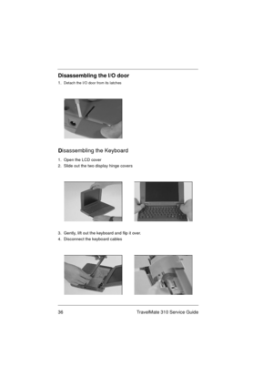 Page 4236 TravelMate 310 Service Guide
Disassembling the I/O door
1.  Detach the I/O door from its latches
D
isassembling the Keyboard
1.  Open the LCD cover
2.  Slide out the two display hinge covers
3.  Gently, lift out the keyboard and flip it over.
4.  Disconnect the keyboard cables 