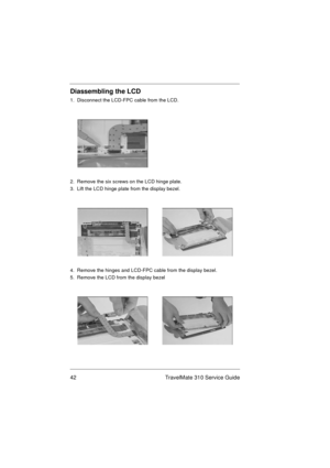 Page 4842 TravelMate 310 Service Guide
Diassembling the LCD
1.  Disconnect the LCD-FPC cable from the LCD. 
2.  Remove the six screws on the LCD hinge plate.
3.  Lift the LCD hinge plate from the display bezel. 
4.  Remove the hinges and LCD-FPC cable from the display bezel.
5.  Remove the LCD from the display bezel 