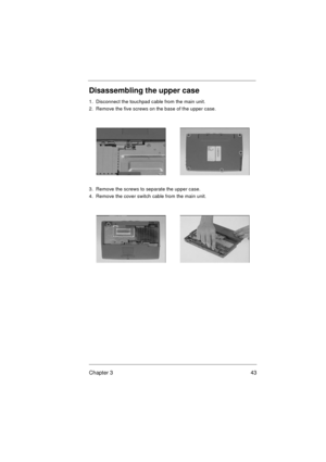 Page 49Chapter 3 43
Disassembling the upper case
1.  Disconnect the touchpad cable from the main unit.
2.  Remove the five screws on the base of the upper case. 
3.  Remove the screws to separate the upper case.
4.  Remove the cover switch cable from the main unit. 