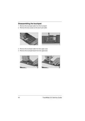 Page 5044 TravelMate 310 Service Guide
Disassembling the touchpad
1.  Remove the touchpad cable from the touchpad.
2.  Remove the two screws on the touch pad cable. 
3.  Remove the touchpad cable from the upper case.
4.  Remove the touchpad board from the uppercase. 