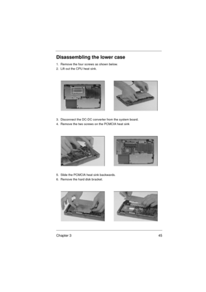 Page 51Chapter 3 45
Disassembling the lower case
1.  Remove the four screws as shown below.
2.  Lift out the CPU heat sink. 
3.  Disconnect the DC-DC converter from the system board.
4.  Remove the two screws on the PCMCIA heat sink 
5.  Slide the PCMCIA heat sink backwards.
6.  Remove the hard disk bracket.  