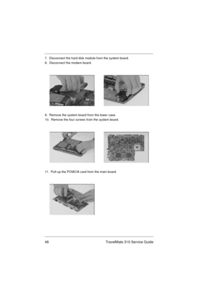 Page 5246 TravelMate 310 Service Guide
7.  Disconnect the hard disk module from the system board.
8.  Disconnect the modem board.
9.  Remove the system board from the lower case.
10.  Remove the four screws from the system board. 
11.  Pull-up the PCMCIA card from the main board. 