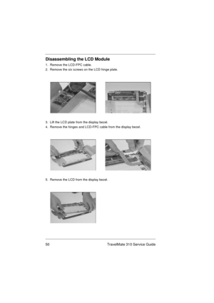 Page 5650 TravelMate 310 Service Guide
Disassembling the LCD Module
1.  Remove the LCD-FPC cable.
2.  Remove the six screws on the LCD hinge plate.
3.  Lift the LCD plate from the display bezel.
4.  Remove the hinges and LCD-FPC cable from the display bezel.
5.  Remove the LCD from the display bezel. 