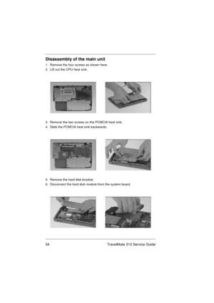 Page 6054 TravelMate 310 Service Guide
Disassembly of the main unit
1.  Remove the four screws as shown here.
2.  Lift out the CPU heat sink.
3.  Remove the two screws on the PCMCIA heat sink.
4.  Slide the PCMCIA heat sink backwards.
5.  Remove the hard disk bracket.
6.  Disconnect the hard disk module from the system board. 