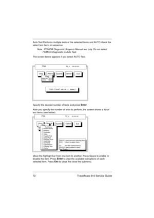 Page 7872 TravelMate 310 Service Guide
Auto Test Performs multiple tests of the selected items and AUTO check the 
select test items in sequence.
Note:  PCMCIA Diagnostic Supports Manual test only. Do not select 
PCMCIA Diagnostic in Auto Test.
The screen below appears if you select AUTO Test.
Specify the desired number of tests and press Enter
.
After you specify the number of tests to perform, the screen shows a list of 
test items (see below).
Move the highlight bar from one item to another. Press Space to...