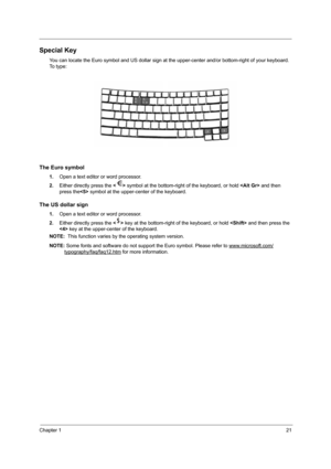 Page 27Chapter 121
Special Key
You can locate the Euro symbol and US dollar sign at the upper-center and/or bottom-right of your keyboard. 
To  t y p e :
The Euro symbol
1.Open a text editor or word processor.
2.Either directly press the  symbol at the bottom-right of the keyboard, or hold  and then 
press the symbol at the upper-center of the keyboard.
The US dollar sign
1.Open a text editor or word processor.
2.Either directly press the  key at the bottom-right of the keyboard, or hold  and then press the...