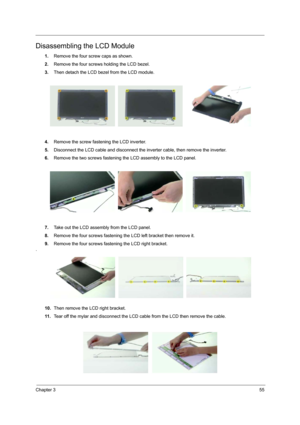 Page 62Chapter 355
Disassembling the LCD Module
1.Remove the four screw caps as shown.
2.Remove the four screws holding the LCD bezel.
3.Then detach the LCD bezel from the LCD module.
4.Remove the screw fastening the LCD inverter.
5.Disconnect the LCD cable and disconnect the inverter cable, then remove the inverter.
6.Remove the two screws fastening the LCD assembly to the LCD panel.
7.Take out the LCD assembly from the LCD panel.
8.Remove the four screws fastening the LCD left bracket then remove it.
9.Remove...