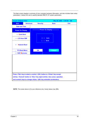 Page 43
Chapter 235
The Main screen displays a summary of your computer hardware information, and also includes basic setup 
parameters. It allows the user to specif y standard IBM PC AT system parameters.
NOTE:  The screen above is for your reference only. Actual values may differ.
Insyde Software SCU                                     May 20, 2005  5:40:09  AM 
Main Advanced Security  Boot  Exit 
Date and  Time   
    
Power On Display  
ˇ 
Q uiet Boot   
ˇ
 
L CD Auto DIM   
ˇ
  
Network Boot...