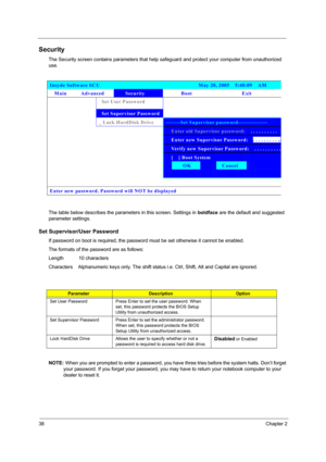 Page 46
38Chapter 2
Security
The Security screen contains parameters that help safeguard and protect your computer from unauthorized 
use.
The table below describes the parameters in this screen. Settings in  boldface are the default and suggested 
parameter settings.
Set Supervisor/User Password
If password on boot is required, the passwor d must be set otherwise it cannot be enabled.
The formats of the password are as follows:
Length           10 characters
Characters    Alphanumeric keys only. The shift...