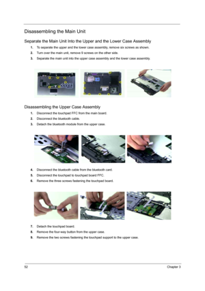 Page 60
52Chapter 3
Disassembling the Main Unit
Separate the Main Unit Into the Upper and the Lower Case Assembly
1.To separate the upper and the lower case assembly, remove six screws as shown.
2. Turn over the main unit, remove 9 screws on the other side.
3. Separate the main unit into the upper case assembly and the lower case assembly.
Disassembling the U pper Case Assembly
1.Disconnect the touchpad FFC from the main board.
2. Disconnect the bluetooth cable.
3. Detach the bluetooth module from the upper...
