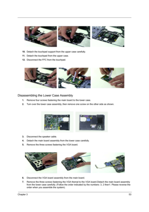 Page 61
Chapter 353
10.Detach the touchpad support from the upper case carefully.
11 . Detach the touchpad from the upper case.
12. Disconnect the FFC from the touchpad.
Disassembling the Lower Case Assembly
1.Remove four screws fastening the main board to the lower case.
2. Turn over the lower case assembly, then  remove one screw on the other side as shown.
3. Disconnect the speaker cable.
4. Detach the main board assembly from the lower case carefully.
5. Remove the three screws fastening the VGA board.
6....