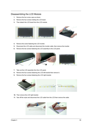 Page 63
Chapter 355
Disassembling the LCD Module
1.Remove the four screw caps as shown.
2. Remove the four screws holding the LCD bezel.
3. Then detach the LCD bezel from the LCD module.
4. Remove the screw fasten ing the LCD inverter.
5. Disconnect the LCD cable and disconnect the inverter cable, then remove the inverter.
6. Remove the two screws fastening the LCD assembly to the LCD panel.
7. Take out the LCD assembly from the LCD panel.
8. Remove the four screws fastening the  LCD left bracket then remove...