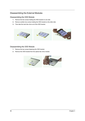 Page 64
56Chapter 3
Disassembling the External Modules
Disassembling the HDD Module
1.Remove the two screws holding the HDD bracket on one side.
2. Remove another two screws holding the HDD bracket on the other side.
3. Then take the hard disc drive out of the HDD bracket.
Disassembling the ODD Module
1.Remove the two screws fastening the ODD bracket.
2. Remove the ODD bracket from the optical disc drive module. 