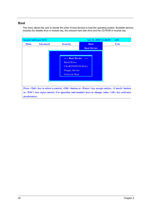 Page 4640Chapter 2
Boot
This menu allows the user to decide the order of boot devices to load the operating system. Bootable devices 
includes the distette drive in module bay, the onboard hard disk drive and the CD-ROM in module bay.
Insyde Software SCU                               Se[ 30, 2005 11:40:09   AM 
Main Advanced  Security Boot Exit 
        Boot Device ` 
      
   ----- Boot Device    ----   
   Hard Drive   
   CD-ROM/DVD Drive   
   Floppy Device   
  Network Boot   
       
              
Press...