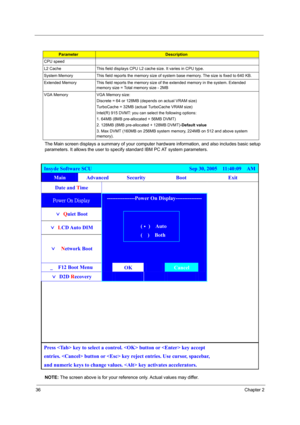 Page 4236Chapter 2
The Main screen displays a summary of your computer hardware information, and also includes basic setup 
parameters. It allows the user to specify standard IBM PC AT system parameters.
NOTE: The screen above is for your reference only. Actual values may differ.
CPU speed
L2 Cache This field displays CPU L2 cache size. It varies in CPU type.
System Memory This field reports the memory size of system base memory. The size is fixed to 640 KB.
Extended Memory This field reports the memory size of...