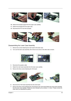 Page 60Chapter 353
10.Detach the touchpad support from the upper case carefully.
11 .Detach the touchpad from the upper case.
12.Disconnect the FFC from the touchpad.
Disassembling the Lower Case Assembly
1.Remove four screws fastening the main board to the lower case.
2.Turn over the lower case assembly, then remove one screw on the other side as shown.
3.Disconnect the speaker cable.
4.Detach the main board assembly from the lower case carefully.
5.Remove the three screws fastening the VGA board.
6.Disconnect...