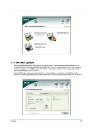 Page 31Chapter 125
Acer eNet Management
Acer eNet Management helps you to quickly and easily connect to both wired and wireless networks in a 
variety of locations. To access this utility, either click on the “Acer eNet Management” icon on your netebook, 
or start the program from the Start menu. You also have the option to set Acer eNet Management to start 
automatically when you boot up your PC.
Acer eNet Management automatically detects the best settings for a new location, while offering you the 
freedom to...