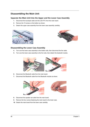 Page 6458Chapter 3
Disassembling the Main Unit
Separate the Main Unit Into the Upper and the Lower Case Assembly
1.Disconnect the touchpad cable and the LED FFC from the main board.
2.Remove the 15 screws on the bottom as shown.
3.Detach the upper case assembly from the lower case assembly carefully.
Disassembling the Lower Case Assembly
4.Turn over the lower case assembly to the bottom side, then disconnect the fan cable.
5.Turn over the lower case assemlby to the fron side, then detach the bluetooth module....