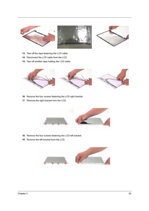 Page 69Chapter 363
13.Tear off the tape fastening the LCD cable.
14.Disconnect the LCD cable from the LCD.
15.Tear off another tape holding the LCD cable.
16.Remove the four screws fastening the LCD right bracket.
17.Remove the right bracket from the LCD.
18.Remove the four screws fastening the LCD left bracket.
19.Remove the left bracket from the LCD. 