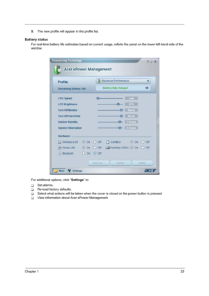 Page 31Chapter 123
5.The new profile will appear in the profile list.
Battery status
For real-time battery life estimates based on current usage, referto the panel on the lower left-hand side of the 
window.
For additional options, click “Settings” to:
TSet alarms.
TRe-load factory defaults.
TSelect what actions will be taken when the cover is closed or the power button is pressed.
TView information about Acer ePower Management. 