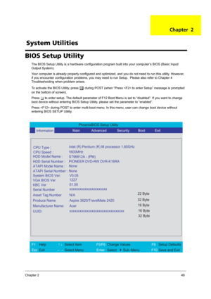 Page 57Chapter 249
BIOS Setup Utility
The BIOS Setup Utility is a hardware configuration program built into your computer’s BIOS (Basic Input/
Output System).
Your computer is already properly configured and optimized, and you do not need to run this utility. However, 
if you encounter configuration problems, you may need to run Setup.  Please also refer to Chapter 4 
Troubleshooting when problem arises.
To activate the BIOS Utility, press 
m during POST (when “Press  to enter Setup” message is prompted 
on the...