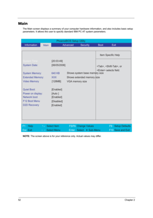 Page 6052Chapter 2
Main
The Main screen displays a summary of your computer hardware information, and also includes basic setup 
parameters. It allows the user to specify standard IBM PC AT system parameters.
NOTE: The screen above is for your reference only. Actual values may differ.
PhoenixBIOS Setup Utility 
   Information      
Main                 Advanced          Security              Boot              Exit 
 
  
Item Specific Help 
System Time: [20:03:49] 
System Date: [06/05/2006] 
  
System Memory:...