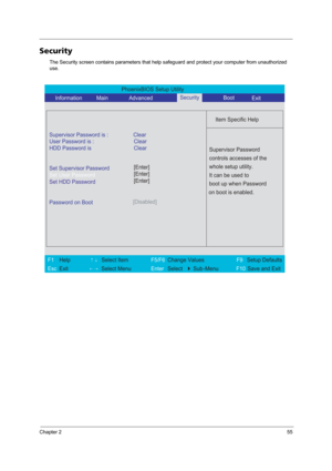 Page 63Chapter 255
Security
The Security screen contains parameters that help safeguard and protect your computer from unauthorized 
use.
PhoenixBIOS Setup Utility 
     Information             Main              Advanced        Boot
 
 
Item Specific Help 
Supervisor Password is : Clear 
User Password is :
HDD Password isClear
Clear
Set Supervisor Password
Set User Password
Set HDD Password
  
Password on Boot[Disabled]
 
  
 
Supervisor Password 
controls accesses of the 
whole setup utility. 
It can be used...