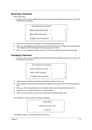 Page 65Chapter 257
Removing a Password
Follow these steps:
1.Use the w and y keys to highlight the Set Supervisor Password parameter and press the e key. The 
Set Password box appears:
2.Type the current password in the Enter Current Password field and press e.
3.Press e twice without typing anything in the Enter New Password and Confirm New Password fields. 
The computer then sets the Supervisor Password parameter to “Clear”.
4.When you have changed the settings, press u to save the changes and exit the BIOS...
