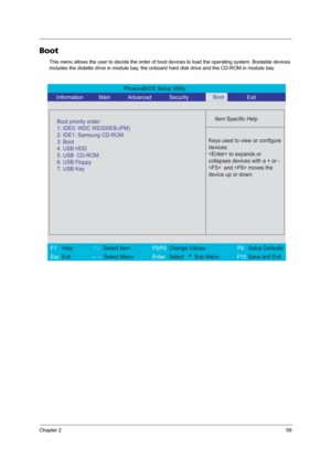Page 67Chapter 259
Boot
This menu allows the user to decide the order of boot devices to load the operating system. Bootable devices 
includes the distette drive in module bay, the onboard hard disk drive and the CD-ROM in module bay.
PhoenixBIOS Setup Utility 
    Information             Main             Advanced            Security             Exit 
 
  
Item Specific Help 
  
   
 
 
 Keys used to view or configure
devices: 
 to expands or
collapses devices with a + or -
  and  moves the
device up or down....