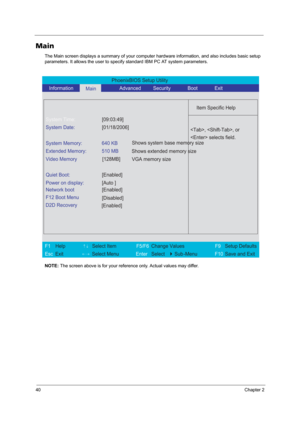 Page 4640Chapter 2
Main
The Main screen displays a summary of your computer hardware information, and also includes basic setup 
parameters. It allows the user to specify standard IBM PC AT system parameters.
NOTE: The screen above is for your reference only. Actual values may differ.
PhoenixBIOS Setup Utility 
   Information      
Main         Advanced         Security       Boot       Exit 
 
  
Item Specific Help 
System Time: [09:03:49] 
System Date: [01/18/2006] 
  
System Memory:  640 KB 
Extended Memory:...