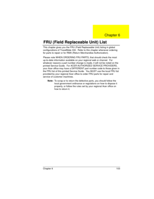 Page 103Chapter 6 103
This chapter gives you the FRU (Field Replaceable Unit) listing in global 
configurations of TravelMate 330.  Refer to this chapter whenever ordering 
for parts to repair or for RMA (Return Merchandise Authorization).
Please note WHEN ORDERING FRU PARTS, that should check the most 
up-to-date information available on your regional web or channel.  For 
whatever reasons a part number change is made, it will not be noted on the 
printed Service Guide.  For ACER AUTHORIZED SERVICE PROVIDERS,...