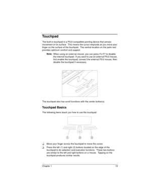 Page 19Chapter 1 19
Touchpad
The built-in touchpad is a PS/2-compatible pointing device that senses 
movement on its surface.  This means the cursor responds as you move your 
finger on the surface of the touchpad.  The central location on the palm rest 
provides optimum comfort and support.
Note: 
When using an external mouse, you can press Fn-F7 to disable 
the internal touchpad.  If you want to use an external PS/2 mouse, 
first enable the touchpad, connect the external PS/2 mouse, then 
disable the touchpad...