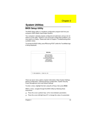 Page 43Chapter 2 43
BIOS Setup Utility
The BIOS Setup Utility is a hardware configuration program built into your 
computer’s BIOS (Basic Input/Output System).
Your computer is already properly configured and optimized, and you do not 
need to run this utility.  However, if you encounter configuration problems, you 
may need to run Setup.  Please also refer to Chapter 4 Troubleshooting when 
a problem arises.
To activate the BIOS Utility, press F2
 during POST (while the TravelMate logo 
is being displayed)....