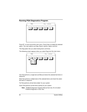 Page 6060 System Utilities 
Running PQA Diagnostics Program.
Press Æ
¨ to move around the main menu. Press Enter to enable the selected 
option. The main options are Diag, Result, SysInfo, Option and Exit.
The Diag option lets you select testing items and times.
The following screen appears when you select Diag from the main menu.
One Test performs a single test and Manual checks the selected test items in 
sequence.
Multi Test performs multiple tests of the selected items and check the select 
test items in...