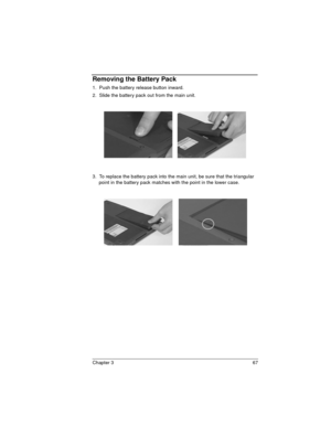 Page 67Chapter 3 67
Removing the Battery Pack
1.  Push the battery release button inward.
2.  Slide the battery pack out from the main unit.
 
 
3.  To replace the battery pack into the main unit, be sure that the triangular 
point in the battery pack matches with the point in the lower case. 