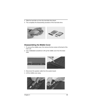 Page 69Chapter 3 69
4.  Slide the hard disk out from the hard disk drive bezel.
5.  This completes the disassembly procedure of the hard disk drive.
Disassembling the Middle Cover
1.  To remove the middle cover, first remove the two screws at the back of the 
main unit.
2.  Use a flatbladed screwdriver to lift up the middle cover from the lower 
case.
3.  Disconnect the speaker cable from the system board.
4.  Lift the middle cover away. 