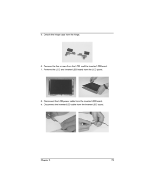 Page 73Chapter 3 73
5.  Detach the hinge caps from the hinge.
6.  Remove the five screws from the LCD  and the inverter/LED board.
7.  Remove the LCD and inverter/LED board from the LCD panel.
8.  Disconnect the LCD power cable from the inverter/LED board.
9.  Disconnect the inverter/LED cable from the inverter/LED board. 