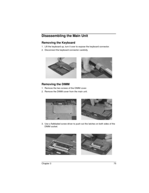 Page 75Chapter 3 75
Disassembling the Main Unit
Removing the Keyboard
1.  Lift the keyboard up, turn it over to expose the keyboard connector.
2.  Disconnect the keyboard connector carefully.
Removing the DIMM
1.  Remove the two screws of the DIMM cover.
2.  Remove the DIMM cover from the main unit.
3.  Use a flatbladed screw driver to push out the latches on both sides of the 
DIMM socket. 