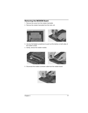 Page 77Chapter 3 77
Removing the MODEM Board
1.  Remove the screw from the modem heat plate.
2.  Remove the modem heat plate from the main unit.
3.  Use two flat bladed screwdrivers to push out the latches on both sides of 
the modem socket.
4.  Gently, remove the modem module.
5.  Disconnect the modem connector cable from the modem board. 