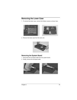 Page 79Chapter 3 79
Removing the Lower Case
1.  To remove the lower case, remove the thirteen screws as shown here.
2.  Remove the lower case from the main unit.
Removing the System Board
1.  Disconnect the touchpad cable from the system board.
2.  Gently, remove the touchpad cable. 