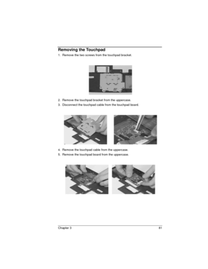 Page 81Chapter 3 81
Removing the Touchpad
1.  Remove the two screws from the touchpad bracket.
2.  Remove the touchpad bracket from the uppercase.
3.  Disconnect the touchpad cable from the touchpad board.
 
4.  Remove the touchpad cable from the uppercase.
5.  Remove the touchpad board from the uppercase. 