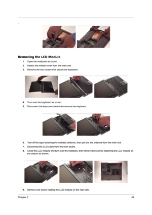 Page 55Chapter 349
.
Removing the LCD Module
1.Open the notebook as shown.
2.Detach the middle cover from the main unit.
3.Remove the two screws that secure the keyboard.
4.Turn over the keyboard as shown.
5.Disconnect the keyboard cable then remove the keyboard.
6.Tear off the tape fastening the wireless antenna, then pull out the antenna from the main unit.
7.Disconnect the LCD cable from the main board.
8.Close the LCD module and turn over the notebook, then remove two screws fastening the LCD module on 
the...