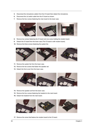 Page 5852Chapter 3
5.Disconnect the microphone cablem from the IO board then detach the microphone.
6.Disconnect the Lid switch cable from the IO board as shown.
7.Remove the four screws fastening the mian board to the lower case.
8.Remove two screws fastening the IO board and one screw holding the modem board.
9.Detach the IO board from the lower case (The IO board is with modem board).
10.Remove the three screws fastening the system fan.
11 .Remove the system fan from the lower case.
12.Remove the two screws...