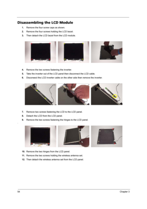 Page 6054Chapter 3
Disassembling the LCD Module
1.Remove the four screw caps as shown.
2.Remove the four screws holding the LCD bezel.
3.Then detach the LCD bezel from the LCD module.
4.Remove the two screws fastening the inverter.
5.Take the inverter out of the LCD panel then disconnect the LCD cable.
6.Disconeect the LCD inverter cable on the other side then remove the inverter.
7.Remove two screws fastening the LCD to the LCD panel.
8.Detach the LCD from the LCD panel. 
9.Remove the two screws fastening the...
