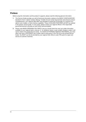 Page 4IV
Preface
Before using this information and the product it supports, please read the following general information.
1.
This Service Guide provides you with all technical information relating to the BASIC CONFIGURATION 
decided for Acers global product offering. To better fit local market requirements and enhance product 
competitiveness, your regional office MAY have decided to extend the functionality of a machine (e.g. 
add-on card, modem, or extra memory capability). These LOCALIZED FEATURES will NOT...