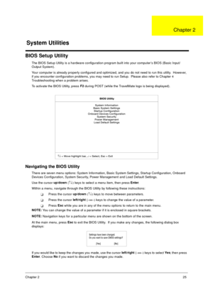 Page 31Chapter 225
BIOS Setup Utility
The BIOS Setup Utility is a hardware configuration program built into your computer’s BIOS (Basic Input/
Output System).
Your computer is already properly configured and optimized, and you do not need to run this utility.  However, 
if you encounter configuration problems, you may need to run Setup.  Please also refer to Chapter 4 
Troubleshooting when a problem arises.
To activate the BIOS Utility, press F2
 during POST (while the TravelMate logo is being displayed)....