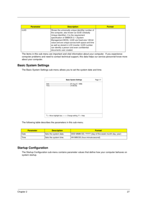 Page 33Chapter 227
The items in this sub-menu are important and vital information about your computer.  If you experience 
computer problems and need to contact technical support, this data helps our service personnel know more 
about your computer.
Basic System Settings
The Basic System Settings sub-menu allows you to set the system date and time.
The following table describes the parameters in this sub-menu.
Startup Configuration
The Startup Configuration sub-menu contains parameter values that define how...