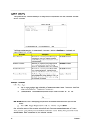 Page 3630Chapter 2
System Security
The System Security sub-menu allows you to safeguard your computer and data with passwords and other 
security measures.
The following table describes the parameters in this screen.  Settings in boldface
 are the default and 
suggested parameter settings.
Setting a Password
Follow these steps: 
TUse the cursor up/down keys to highlight a Password parameter (Setup, Power-on or Hard Disk) 
and press the Enter
 key.  The password box appears:
TType a password.  The password may...