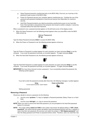 Page 37Chapter 231
TSetup Password prevents unauthorized entry to the BIOS Utility. Once set, you must key-in this 
password to gain access to the BIOS Utility.  
TPower-On Password secures your computer against unauthorized use.  Combine the use of this 
password with password checkpoints on boot-up and resume from hibernation for maximum 
security.
THard Disk Password protects your data by preventing unauthorized access to your hard disk.  
Even if the hard disk is removed from the computer and moved to...